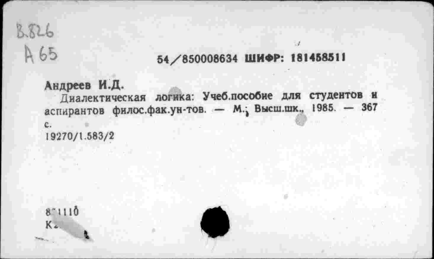 ﻿
54/850008634 ШИФР: (81458511
Андреев И.Д.
Диалектическая логика: Учеб.пособие для студентов и аспирантов филос.фак.ун-тов. — ЛЦ Высш.шк., 1985. — 367 с.
19270/1.583/2
8’1110
I